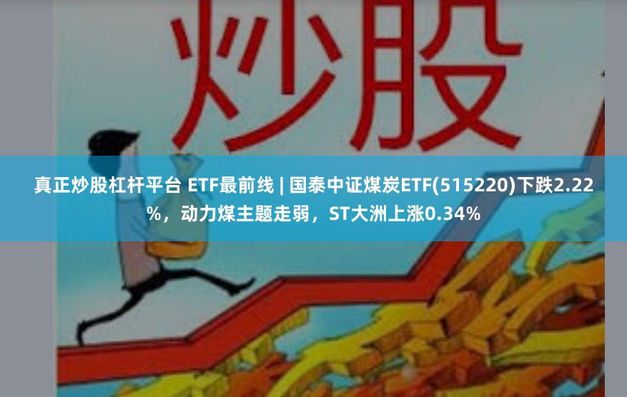 真正炒股杠杆平台 ETF最前线 | 国泰中证煤炭ETF(515220)下跌2.22%，动力煤主题走弱，ST大洲上涨0.34%