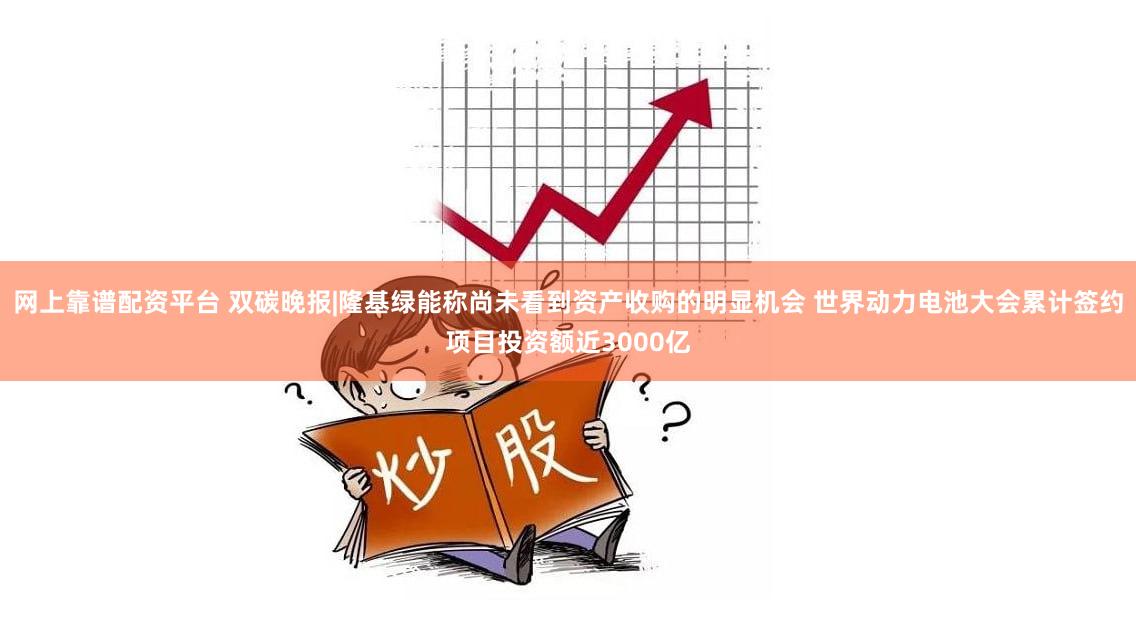 网上靠谱配资平台 双碳晚报|隆基绿能称尚未看到资产收购的明显机会 世界动力电池大会累计签约项目投资额近3000亿