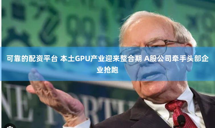 可靠的配资平台 本土GPU产业迎来整合期 A股公司牵手头部企业抢跑