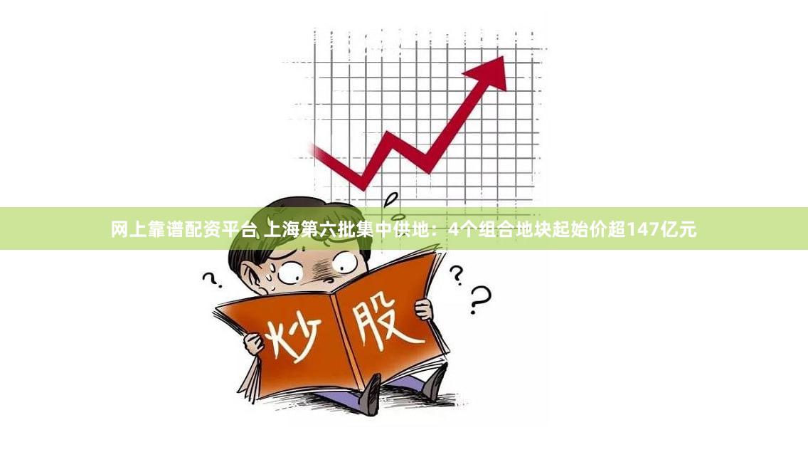 网上靠谱配资平台 上海第六批集中供地：4个组合地块起始价超147亿元