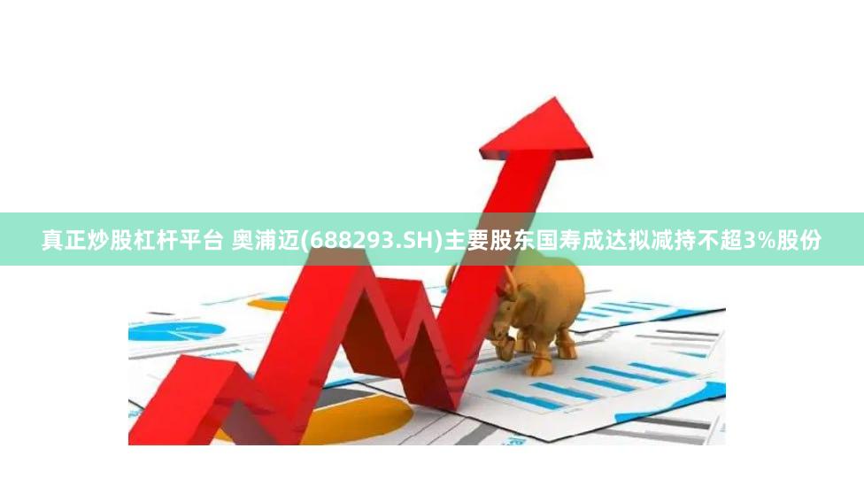 真正炒股杠杆平台 奥浦迈(688293.SH)主要股东国寿成达拟减持不超3%股份