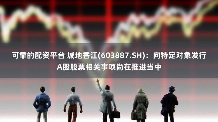 可靠的配资平台 城地香江(603887.SH)：向特定对象发行A股股票相关事项尚在推进当中
