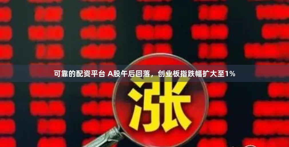 可靠的配资平台 A股午后回落，创业板指跌幅扩大至1%