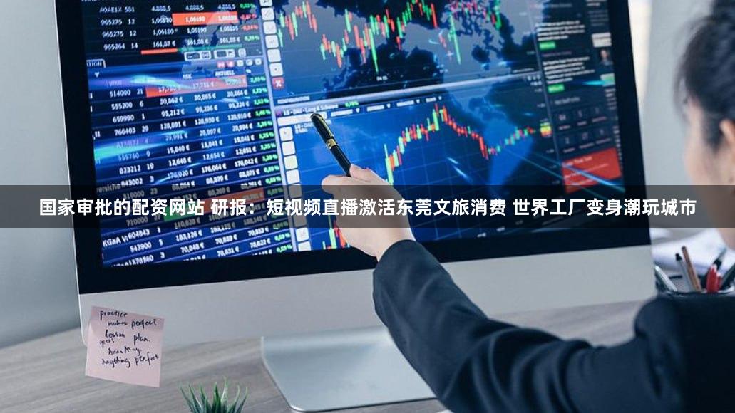 国家审批的配资网站 研报：短视频直播激活东莞文旅消费 世界工厂变身潮玩城市