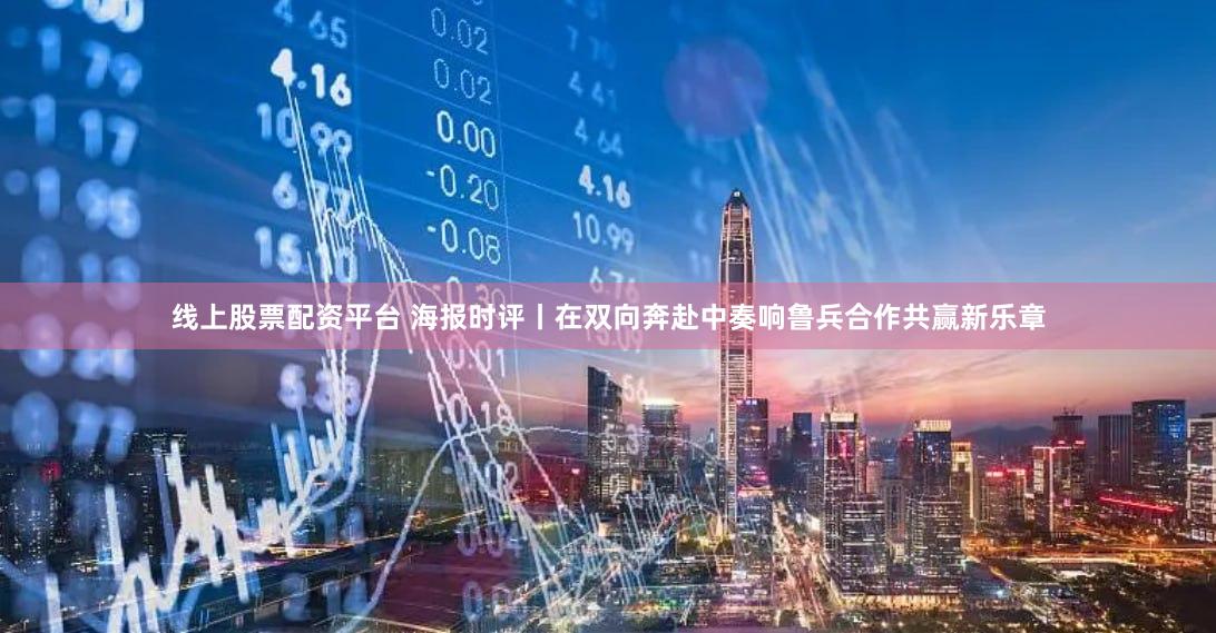 线上股票配资平台 海报时评丨在双向奔赴中奏响鲁兵合作共赢新乐章