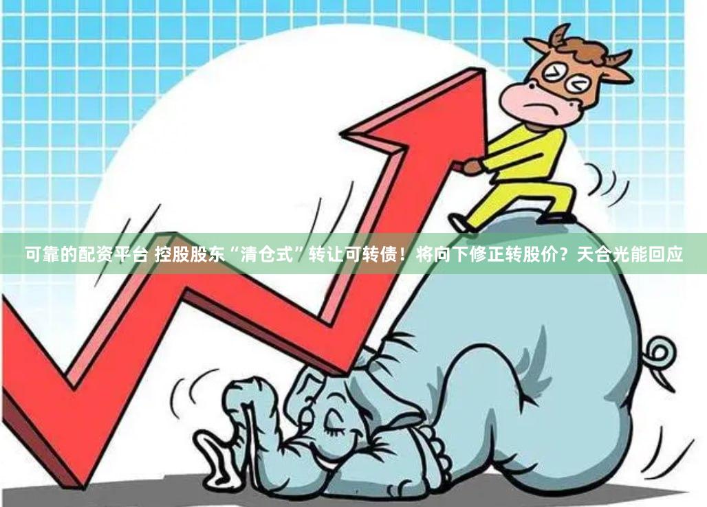 可靠的配资平台 控股股东“清仓式”转让可转债！将向下修正转股价？天合光能回应
