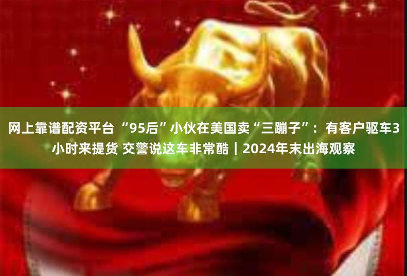 网上靠谱配资平台 “95后”小伙在美国卖“三蹦子”：有客户驱车3小时来提货 交警说这车非常酷｜2024年末出海观察