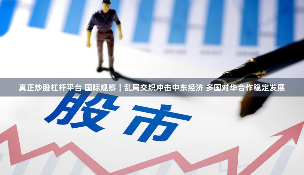真正炒股杠杆平台 国际观察｜乱局交织冲击中东经济 多国对华合作稳定发展