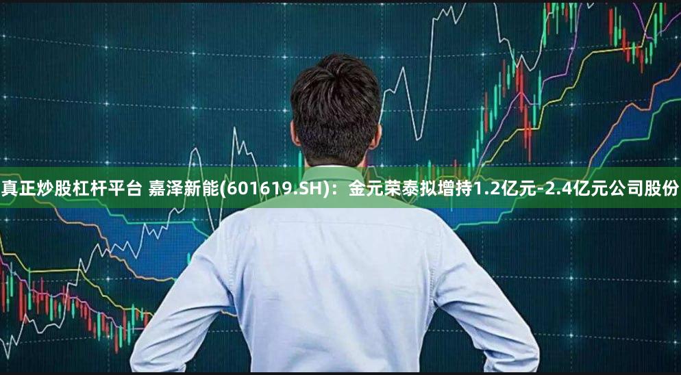 真正炒股杠杆平台 嘉泽新能(601619.SH)：金元荣泰拟增持1.2亿元-2.4亿元公司股份