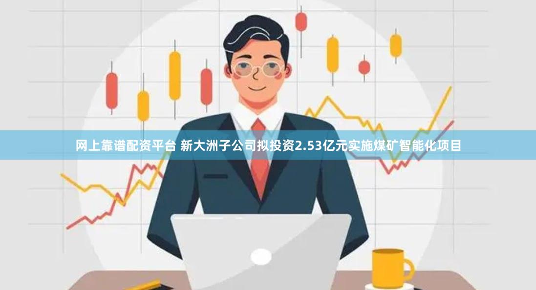网上靠谱配资平台 新大洲子公司拟投资2.53亿元实施煤矿智能化项目