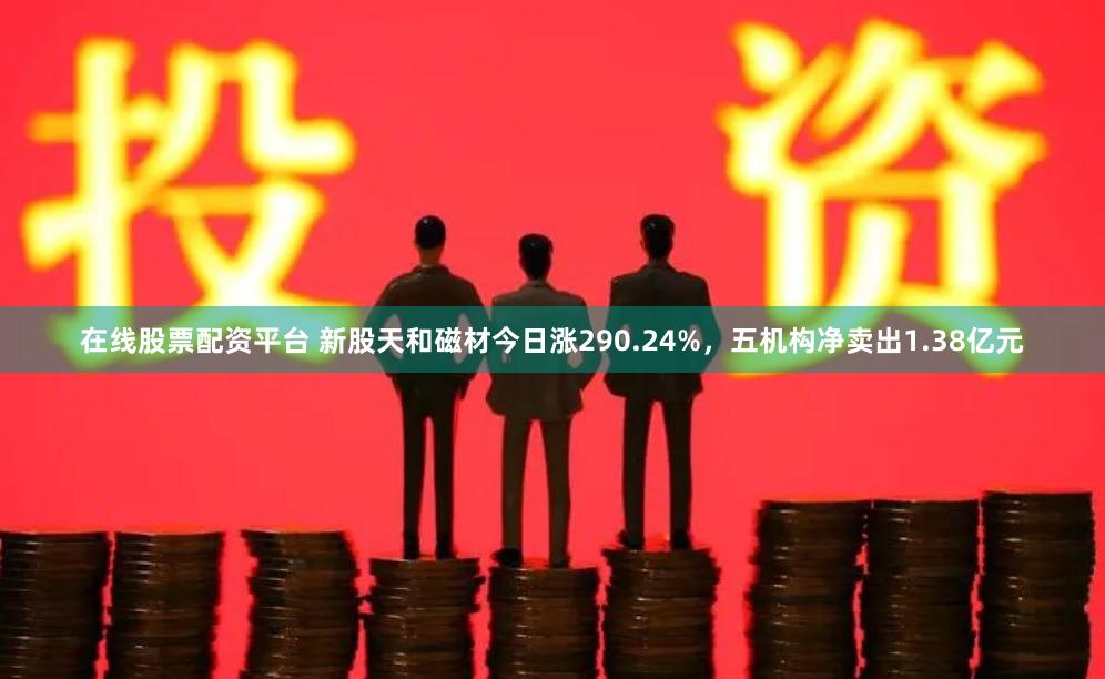 在线股票配资平台 新股天和磁材今日涨290.24%，五机构净卖出1.38亿元