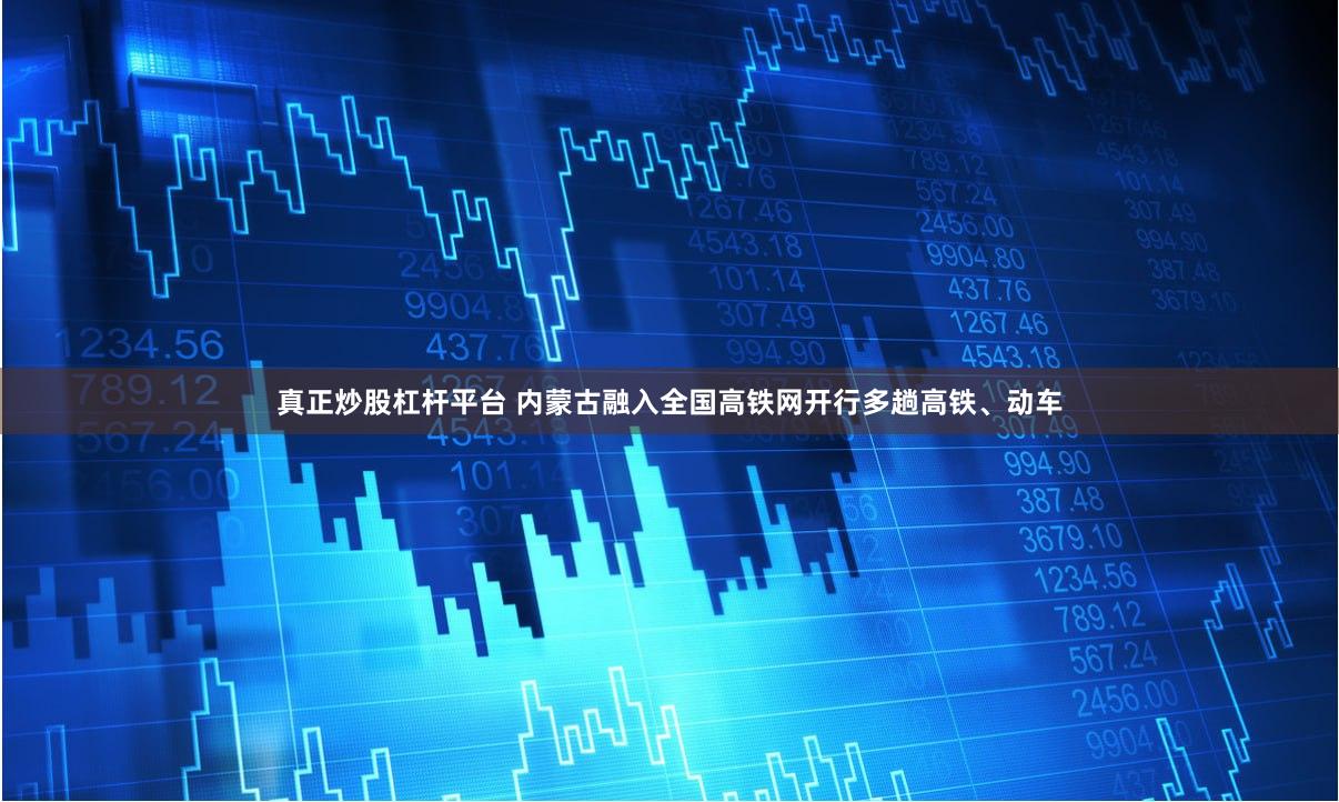 真正炒股杠杆平台 内蒙古融入全国高铁网开行多趟高铁、动车