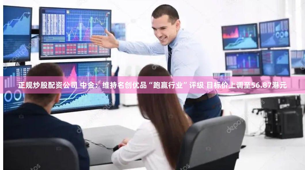 正规炒股配资公司 中金：维持名创优品“跑赢行业”评级 目标价上调至56.87港元