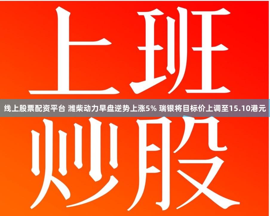 线上股票配资平台 潍柴动力早盘逆势上涨5% 瑞银将目标价上调至15.10港元