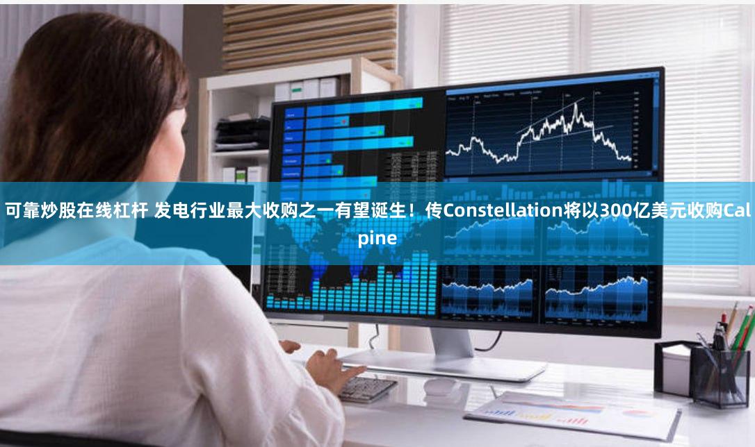 可靠炒股在线杠杆 发电行业最大收购之一有望诞生！传Constellation将以300亿美元收购Calpine