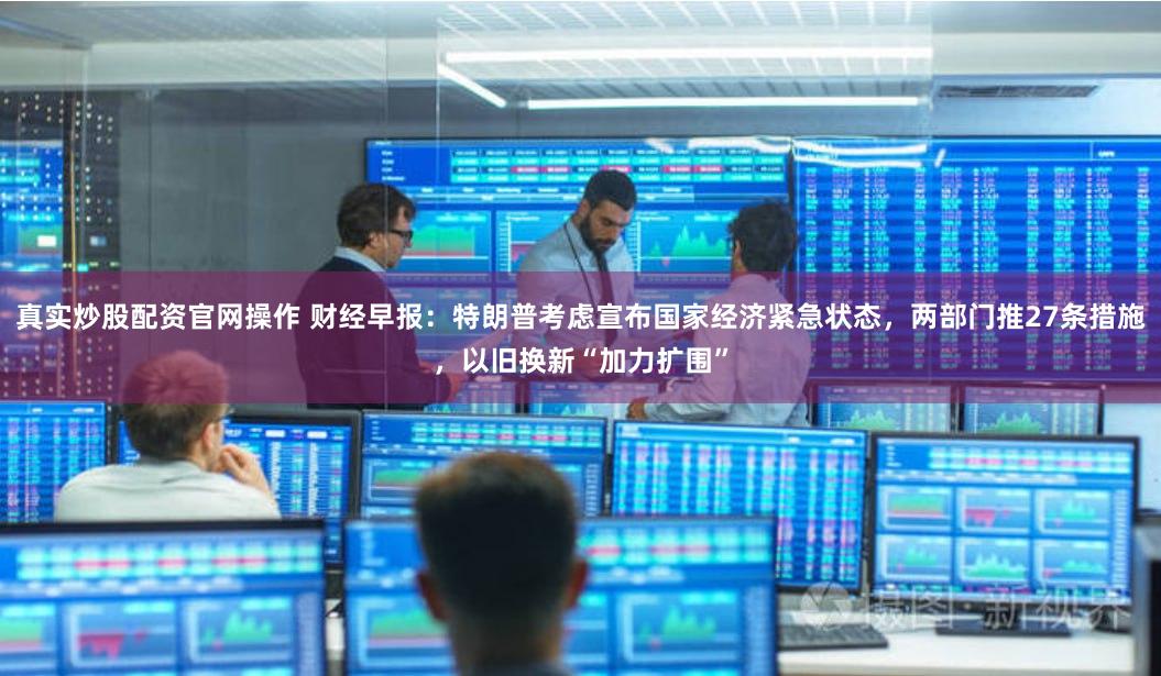 真实炒股配资官网操作 财经早报：特朗普考虑宣布国家经济紧急状态，两部门推27条措施，以旧换新“加力扩围”