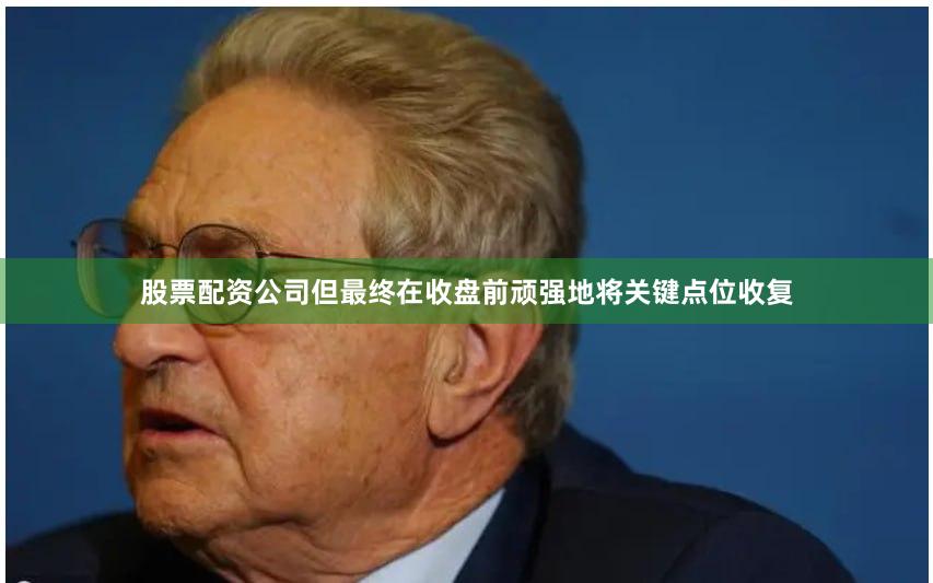 股票配资公司但最终在收盘前顽强地将关键点位收复